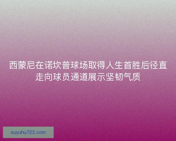 西蒙尼在诺坎普球场取得人生首胜后径直走向球员通道展示坚韧气质