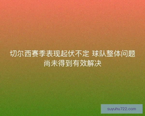 切尔西赛季表现起伏不定 球队整体问题尚未得到有效解决