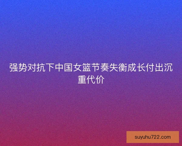 强势对抗下中国女篮节奏失衡成长付出沉重代价