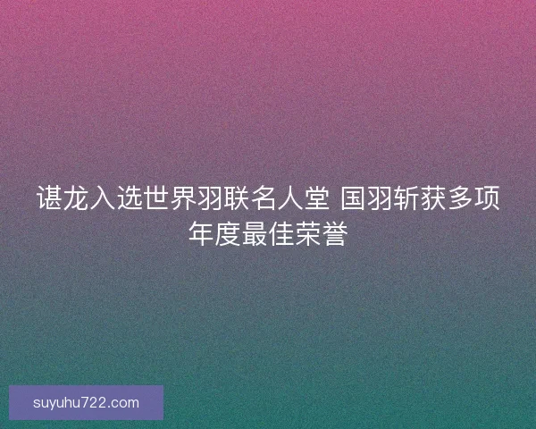 谌龙入选世界羽联名人堂 国羽斩获多项年度最佳荣誉