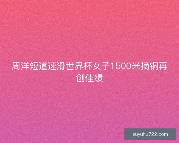 周洋短道速滑世界杯女子1500米摘铜再创佳绩