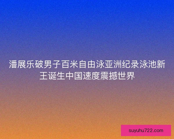 潘展乐破男子百米自由泳亚洲纪录泳池新王诞生中国速度震撼世界