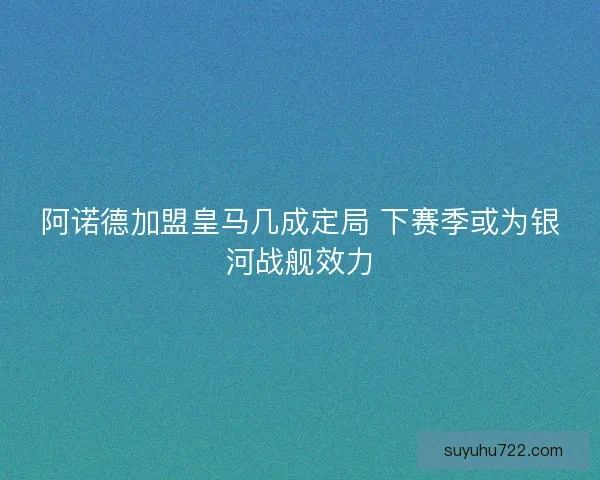 阿诺德加盟皇马几成定局 下赛季或为银河战舰效力